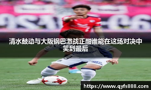 清水鼓动与大阪钢巴激战正酣谁能在这场对决中笑到最后